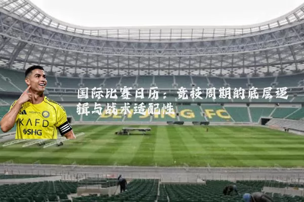 国际比赛日历：竞技周期的底层逻辑与战术适配性