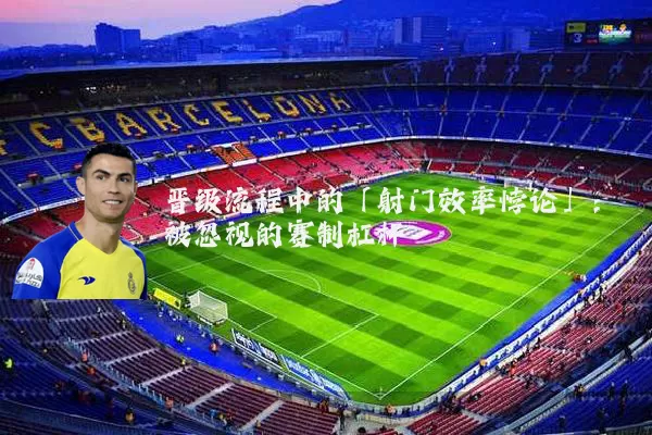 晋级流程中的「射门效率悖论」:被忽视的赛制杠杆